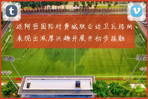 迈阿密国际对费城联合边卫瓦格纳表现出浓厚兴趣并展开初步接触