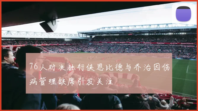 76人对决独行侠恩比德与乔治因伤病管理缺席引发关注