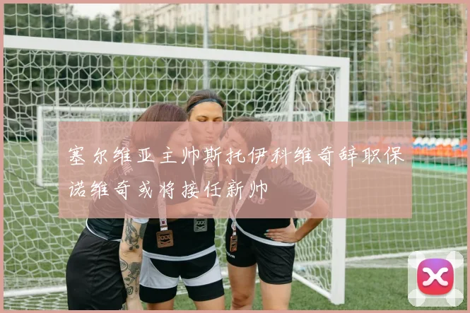 塞尔维亚主帅斯托伊科维奇辞职保诺维奇或将接任新帅