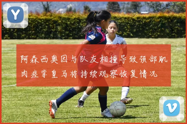 阿森西奥因与队友相撞导致颈部肌肉痉挛皇马将持续观察恢复情况