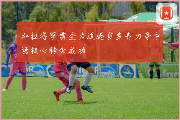 加拉塔萨雷全力追逐贡多齐力争中场核心转会成功
