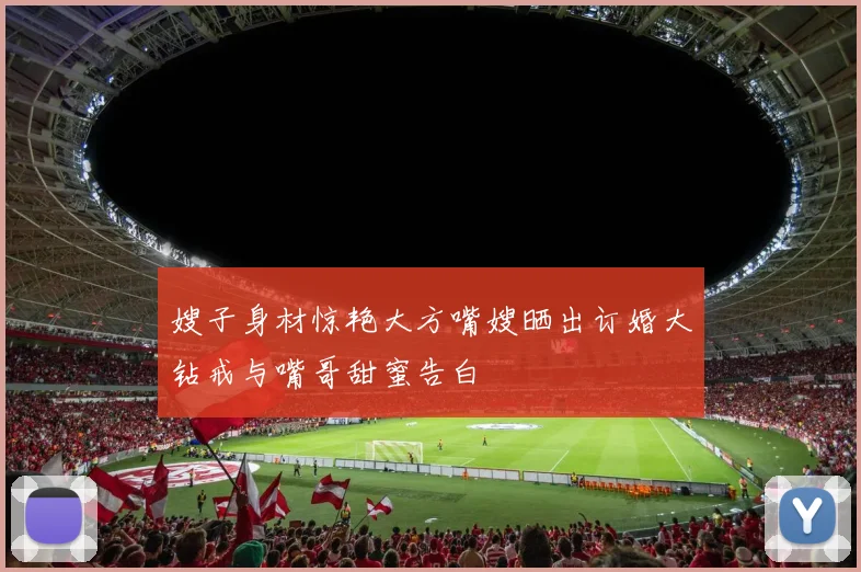 嫂子身材惊艳大方嘴嫂晒出订婚大钻戒与嘴哥甜蜜告白