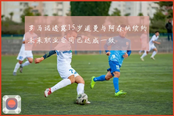 罗马诺透露15岁道曼与阿森纳续约未来职业合同已达成一致