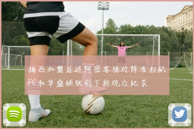 梅西加盟后迈阿密客场对阵洛杉矶FC和华盛顿联创下新观众纪录