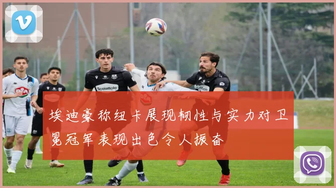 埃迪豪称纽卡展现韧性与实力对卫冕冠军表现出色令人振奋