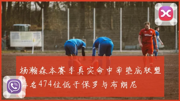 杨瀚森本赛季真实命中率垫底联盟排名474位低于保罗与布朗尼