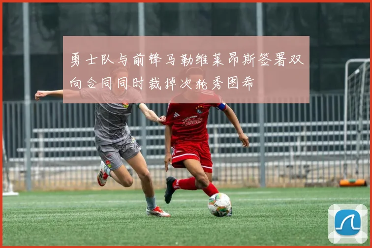 勇士队与前锋马勒维莱昂斯签署双向合同同时裁掉次轮秀图希