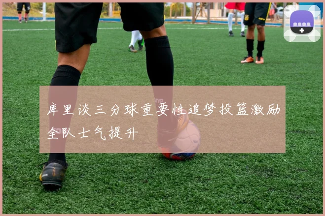 库里谈三分球重要性追梦投篮激励全队士气提升