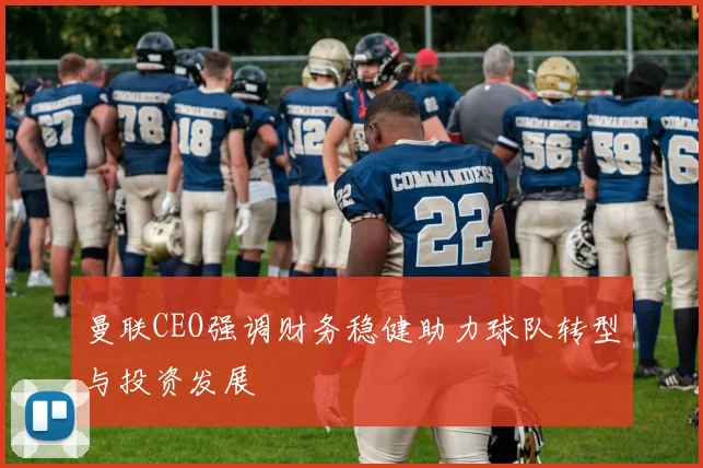曼联CEO强调财务稳健助力球队转型与投资发展