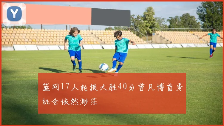 篮网17人轮换大胜40分曾凡博首秀机会依然渺茫