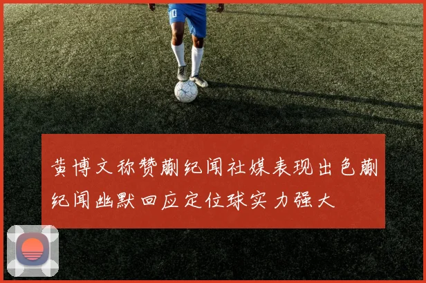 黄博文称赞蒯纪闻社媒表现出色蒯纪闻幽默回应定位球实力强大