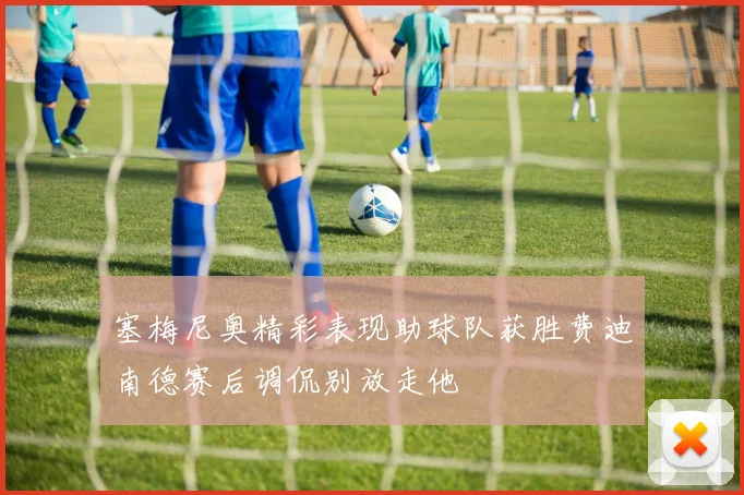 塞梅尼奥精彩表现助球队获胜费迪南德赛后调侃别放走他