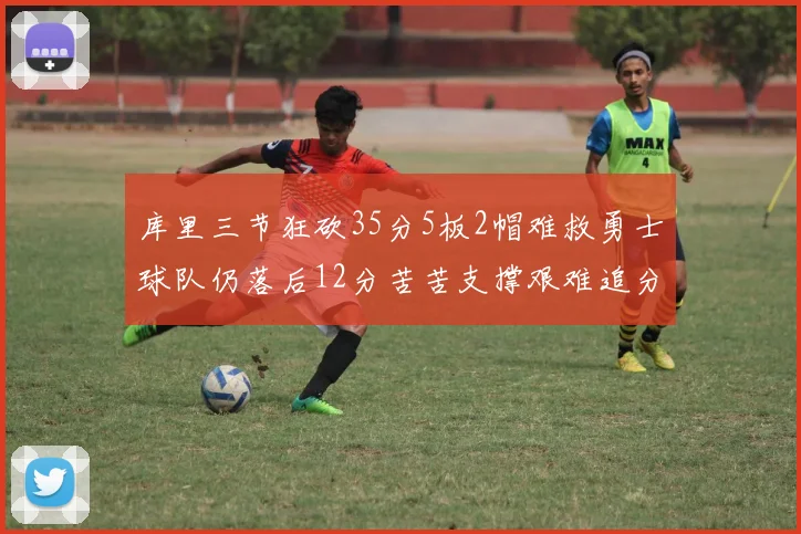 库里三节狂砍35分5板2帽难救勇士球队仍落后12分苦苦支撑艰难追分