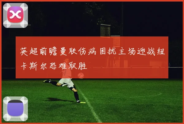 英超前瞻曼联伤病困扰主场迎战纽卡斯尔恐难取胜