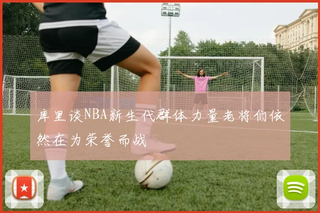 库里谈NBA新生代群体力量老将们依然在为荣誉而战