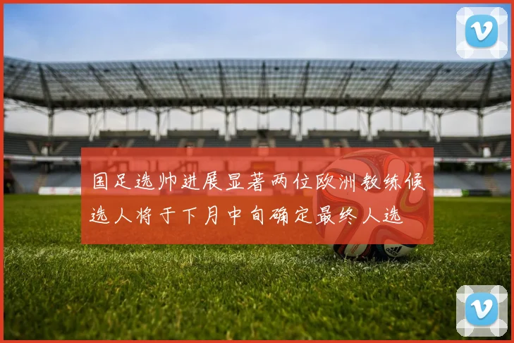 国足选帅进展显著两位欧洲教练候选人将于下月中旬确定最终人选