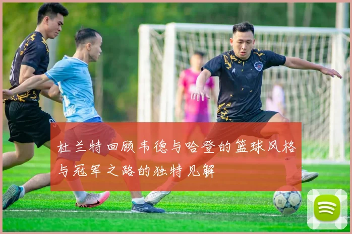 杜兰特回顾韦德与哈登的篮球风格与冠军之路的独特见解