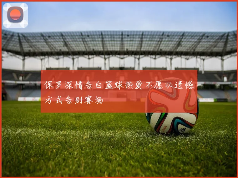 保罗深情告白篮球热爱不愿以遗憾方式告别赛场