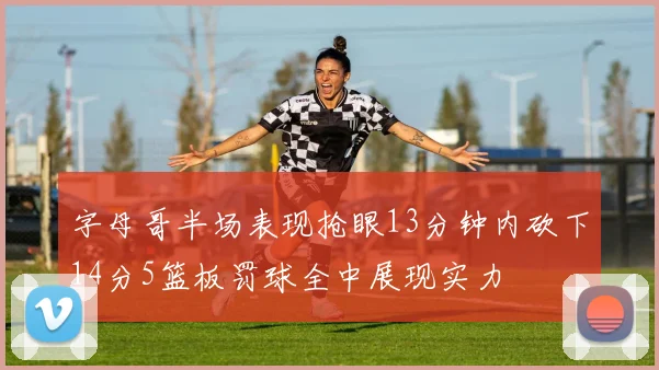 字母哥半场表现抢眼13分钟内砍下14分5篮板罚球全中展现实力