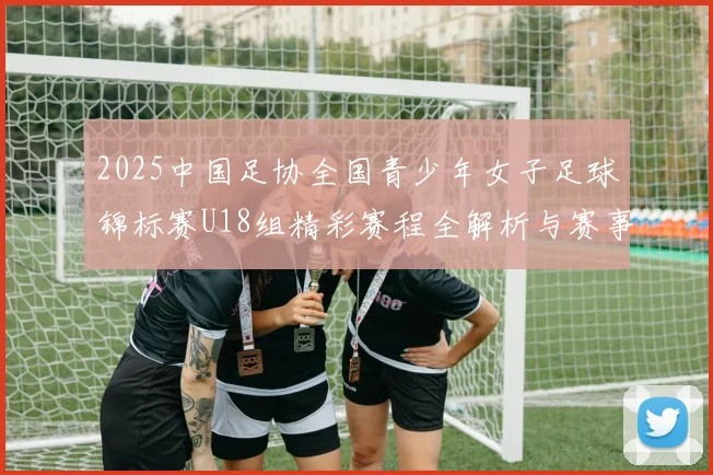 2025中国足协全国青少年女子足球锦标赛U18组精彩赛程全解析与赛事亮点展望