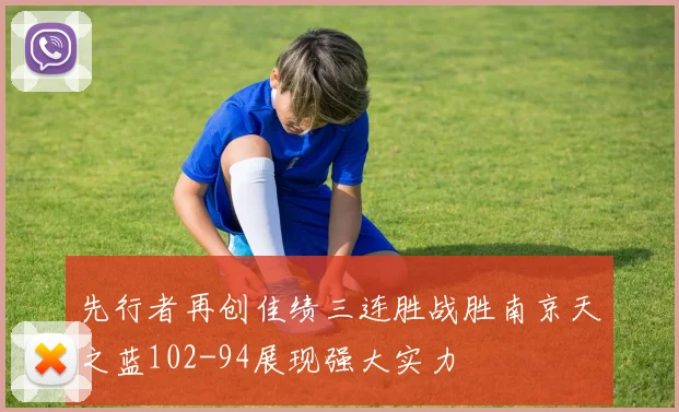 先行者再创佳绩三连胜战胜南京天之蓝102-94展现强大实力