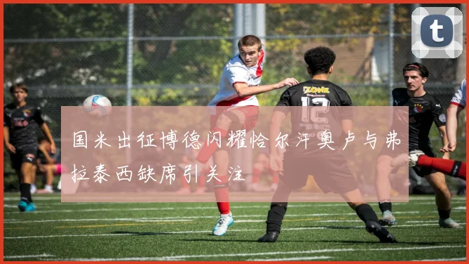 国米出征博德闪耀恰尔汗奥卢与弗拉泰西缺席引关注