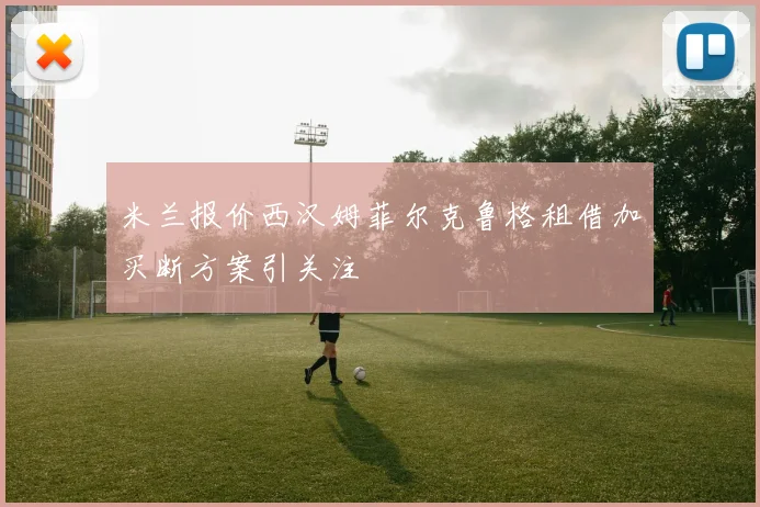 米兰报价西汉姆菲尔克鲁格租借加买断方案引关注