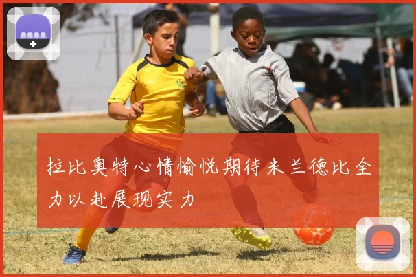 拉比奥特心情愉悦期待米兰德比全力以赴展现实力