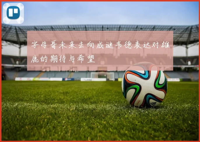 字母哥未来去向成谜韦德表达对雄鹿的期待与希望