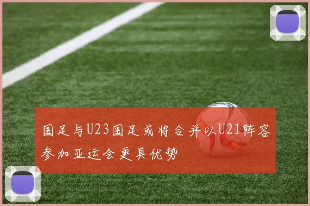 国足与U23国足或将合并以U21阵容参加亚运会更具优势