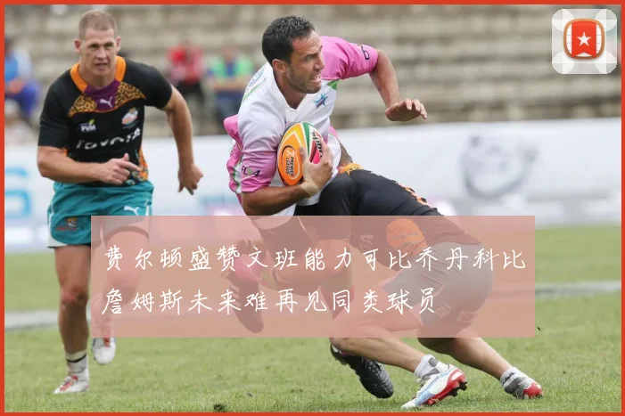 费尔顿盛赞文班能力可比乔丹科比詹姆斯未来难再见同类球员