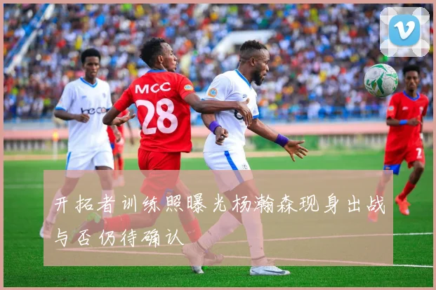 开拓者训练照曝光杨瀚森现身出战与否仍待确认