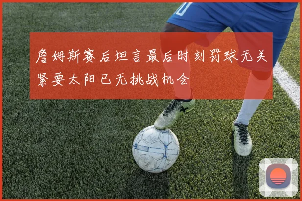 詹姆斯赛后坦言最后时刻罚球无关紧要太阳已无挑战机会