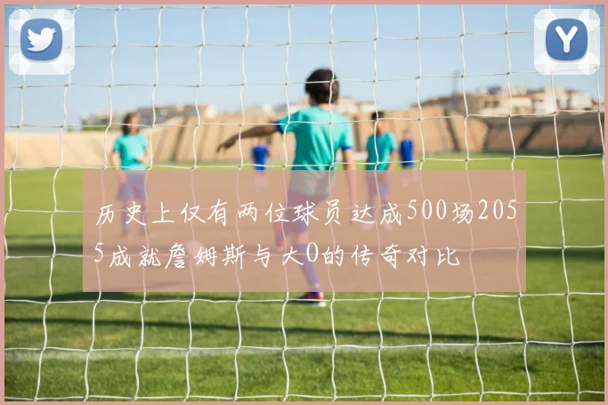 历史上仅有两位球员达成500场2055成就詹姆斯与大O的传奇对比