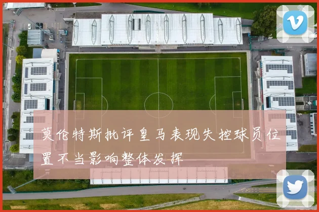 莫伦特斯批评皇马表现失控球员位置不当影响整体发挥