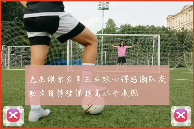 克尼佩尔分享三分球心得感谢队友助力将持续保持高水平表现
