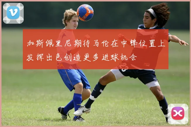 加斯佩里尼期待马伦在中锋位置上发挥出色创造更多进球机会