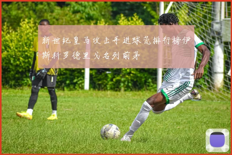 新世纪皇马攻击手进球荒排行榜伊斯科罗德里戈名列前茅